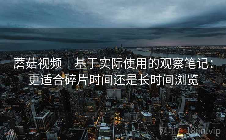 蘑菇视频｜基于实际使用的观察笔记：更适合碎片时间还是长时间浏览