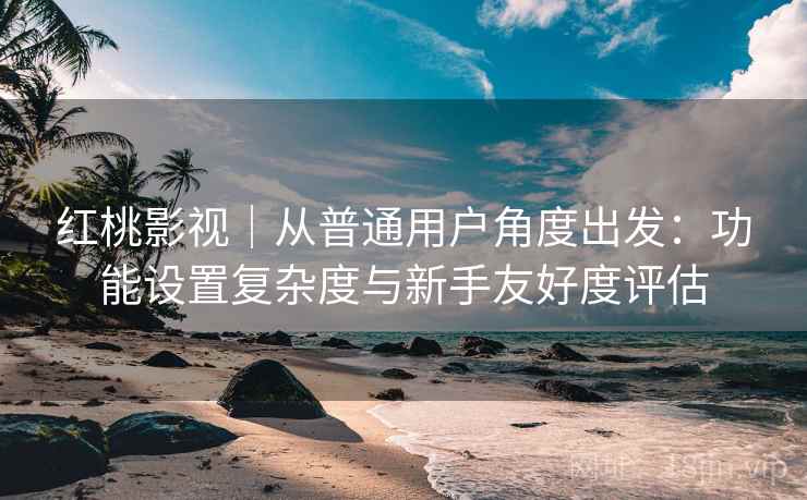 红桃影视｜从普通用户角度出发：功能设置复杂度与新手友好度评估