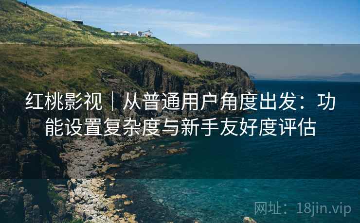 红桃影视｜从普通用户角度出发：功能设置复杂度与新手友好度评估