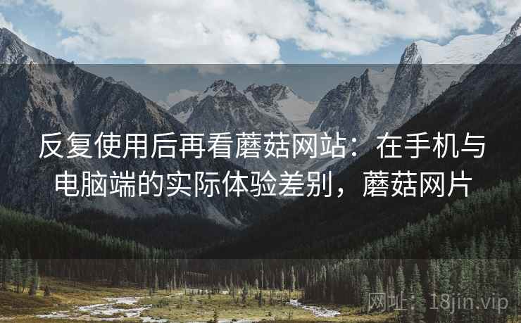 反复使用后再看蘑菇网站：在手机与电脑端的实际体验差别，蘑菇网片