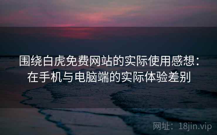 围绕白虎免费网站的实际使用感想：在手机与电脑端的实际体验差别