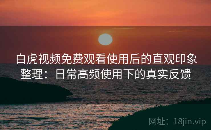 白虎视频免费观看使用后的直观印象整理：日常高频使用下的真实反馈
