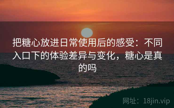把糖心放进日常使用后的感受：不同入口下的体验差异与变化，糖心是真的吗