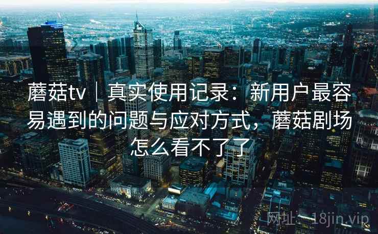 蘑菇tv｜真实使用记录：新用户最容易遇到的问题与应对方式，蘑菇剧场怎么看不了了