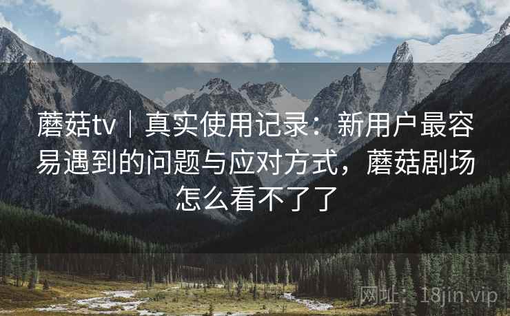 蘑菇tv｜真实使用记录：新用户最容易遇到的问题与应对方式，蘑菇剧场怎么看不了了