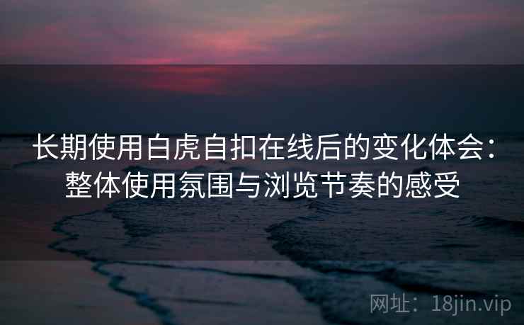 长期使用白虎自扣在线后的变化体会：整体使用氛围与浏览节奏的感受