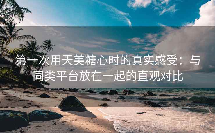 第一次用天美糖心时的真实感受：与同类平台放在一起的直观对比