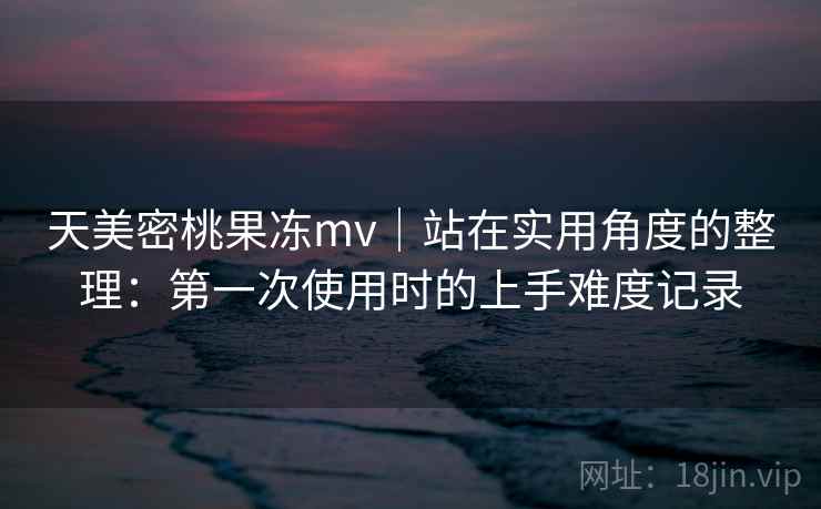 天美密桃果冻mv｜站在实用角度的整理：第一次使用时的上手难度记录