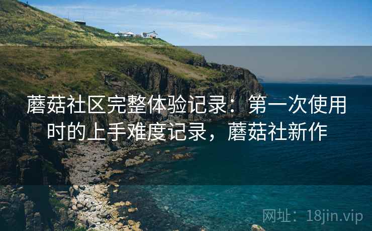 蘑菇社区完整体验记录：第一次使用时的上手难度记录，蘑菇社新作