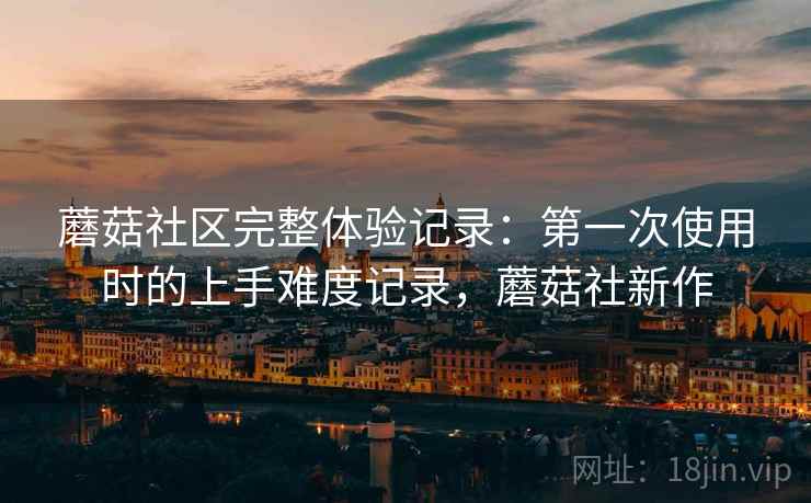 蘑菇社区完整体验记录：第一次使用时的上手难度记录，蘑菇社新作