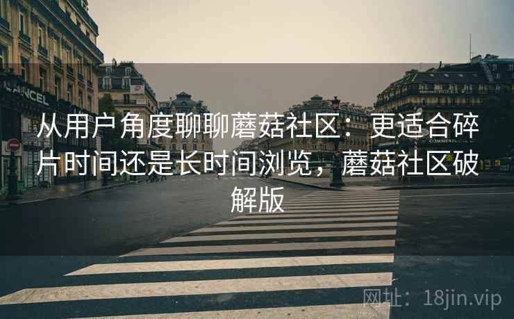 从用户角度聊聊蘑菇社区：更适合碎片时间还是长时间浏览，蘑菇社区破解版