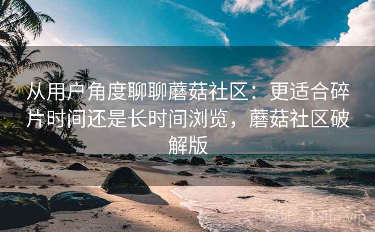 从用户角度聊聊蘑菇社区：更适合碎片时间还是长时间浏览，蘑菇社区破解版