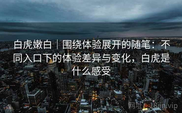 白虎嫩白|围绕体验展开的随笔:不同入口下的体验差异与变化,白虎是什么感受 白虎嫩白|围绕体验展开的随笔:不同入口下的体验差异与变化,白虎是什么感受