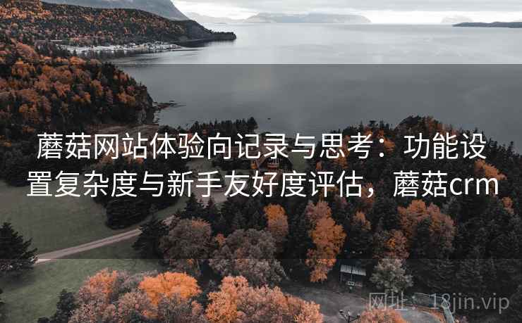 蘑菇网站体验向记录与思考：功能设置复杂度与新手友好度评估，蘑菇crm