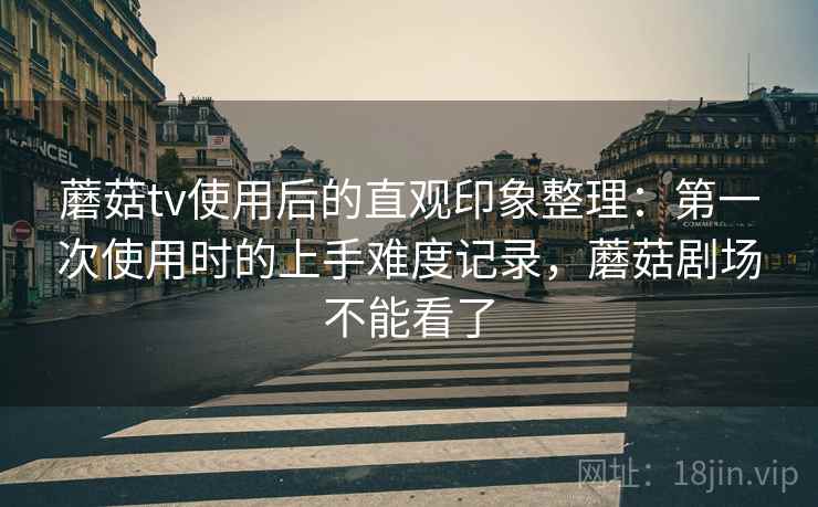 蘑菇tv使用后的直观印象整理：第一次使用时的上手难度记录，蘑菇剧场不能看了