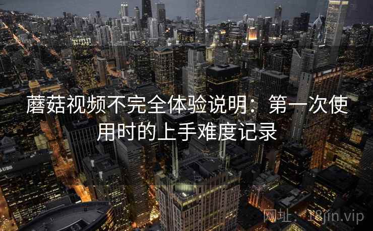 蘑菇视频不完全体验说明:第一次使用时的上手难度记录 蘑菇视频不完全体验说明:第一次使用时的上手难度记录