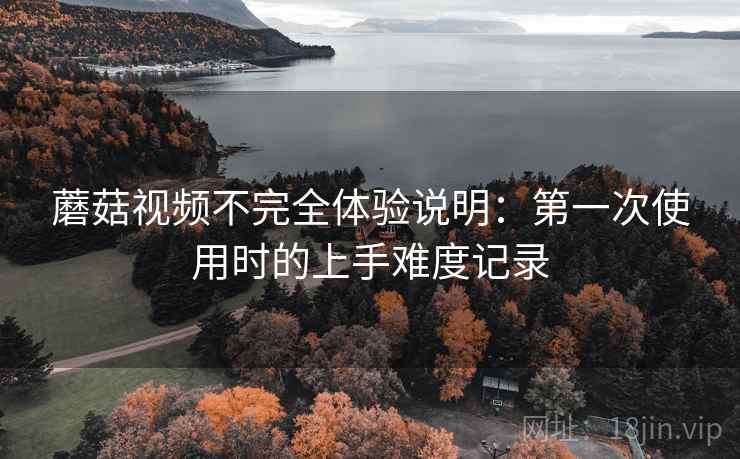 蘑菇视频不完全体验说明:第一次使用时的上手难度记录 蘑菇视频不完全体验说明:第一次使用时的上手难度记录