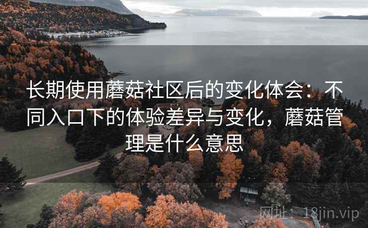 长期使用蘑菇社区后的变化体会:不同入口下的体验差异与变化,蘑菇管理是什么意思 长期使用蘑菇社区后的变化体会:不同入口下的体验差异与变化,蘑菇管理是什么意思