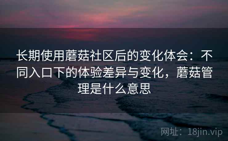 长期使用蘑菇社区后的变化体会:不同入口下的体验差异与变化,蘑菇管理是什么意思 长期使用蘑菇社区后的变化体会:不同入口下的体验差异与变化,蘑菇管理是什么意思