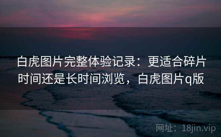 白虎图片完整体验记录:更适合碎片时间还是长时间浏览,白虎图片q版 白虎图片完整体验记录:更适合碎片时间还是长时间浏览,白虎图片q版