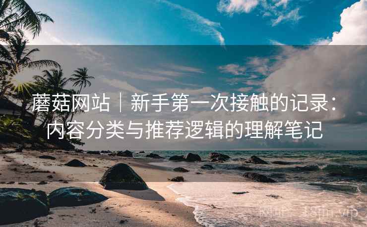 蘑菇网站|新手第一次接触的记录:内容分类与推荐逻辑的理解笔记 蘑菇网站|新手第一次接触的记录:内容分类与推荐逻辑的理解笔记