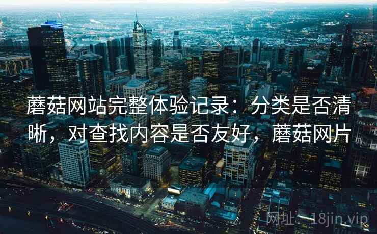 蘑菇网站完整体验记录:分类是否清晰,对查找内容是否友好,蘑菇网片 蘑菇网站完整体验记录:分类是否清晰,对查找内容是否友好,蘑菇网片