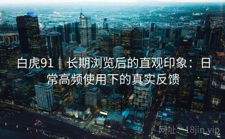 白虎91|长期浏览后的直观印象:日常高频使用下的真实反馈 白虎91|长期浏览后的直观印象:日常高频使用下的真实反馈
