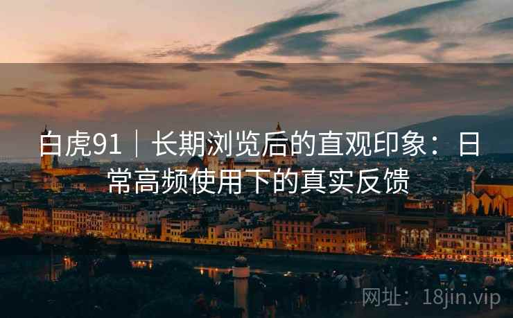 白虎91|长期浏览后的直观印象:日常高频使用下的真实反馈 白虎91|长期浏览后的直观印象:日常高频使用下的真实反馈