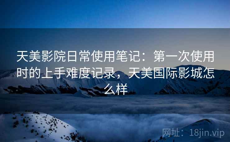 天美影院日常使用笔记:第一次使用时的上手难度记录,天美国际影城怎么样 天美影院日常使用笔记:第一次使用时的上手难度记录,天美国际影城怎么样
