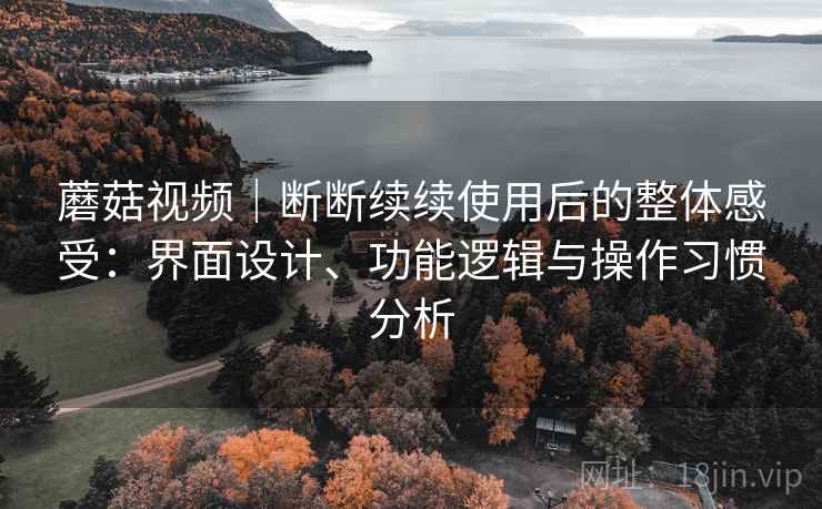 蘑菇视频|断断续续使用后的整体感受:界面设计、功能逻辑与操作习惯分析 蘑菇视频|断断续续使用后的整体感受:界面设计、功能逻辑与操作习惯分析