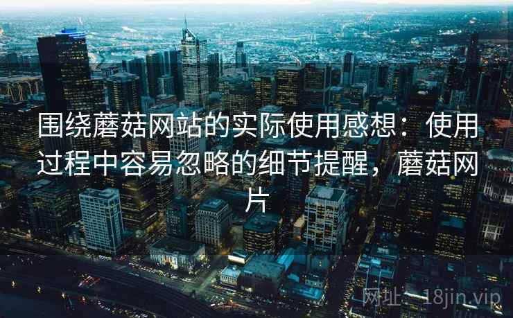 围绕蘑菇网站的实际使用感想:使用过程中容易忽略的细节提醒,蘑菇网片 围绕蘑菇网站的实际使用感想:使用过程中容易忽略的细节提醒,蘑菇网片