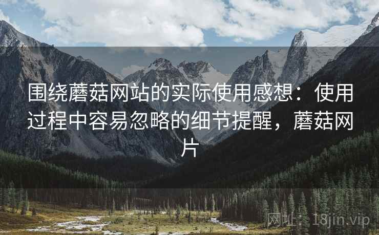 围绕蘑菇网站的实际使用感想:使用过程中容易忽略的细节提醒,蘑菇网片 围绕蘑菇网站的实际使用感想:使用过程中容易忽略的细节提醒,蘑菇网片