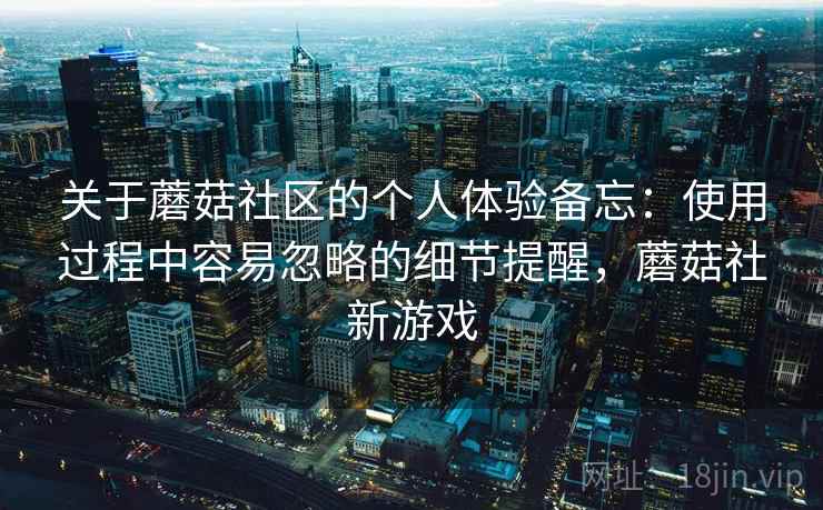 关于蘑菇社区的个人体验备忘:使用过程中容易忽略的细节提醒,蘑菇社新游戏 关于蘑菇社区的个人体验备忘:使用过程中容易忽略的细节提醒,蘑菇社新游戏