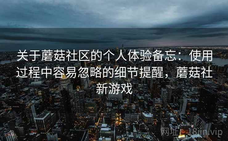 关于蘑菇社区的个人体验备忘:使用过程中容易忽略的细节提醒,蘑菇社新游戏 关于蘑菇社区的个人体验备忘:使用过程中容易忽略的细节提醒,蘑菇社新游戏