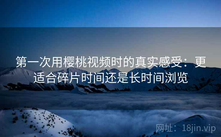 第一次用樱桃视频时的真实感受:更适合碎片时间还是长时间浏览 第一次用樱桃视频时的真实感受:更适合碎片时间还是长时间浏览