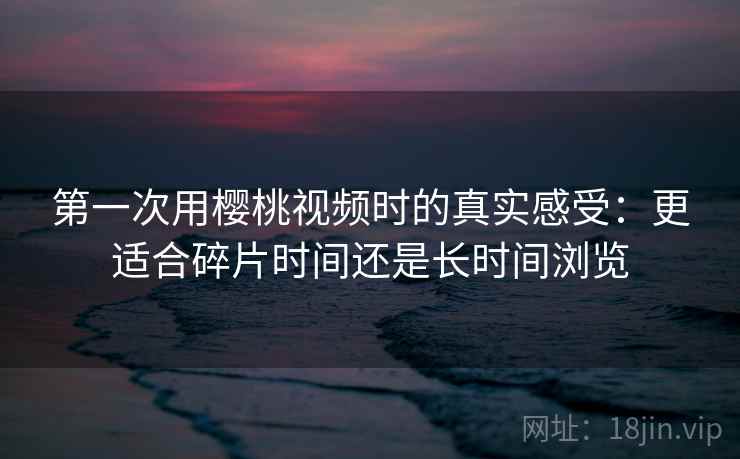 第一次用樱桃视频时的真实感受:更适合碎片时间还是长时间浏览 第一次用樱桃视频时的真实感受:更适合碎片时间还是长时间浏览