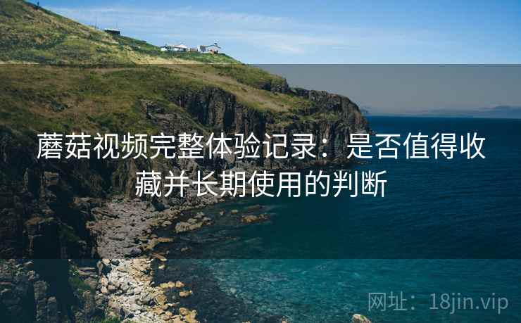 蘑菇视频完整体验记录：是否值得收藏并长期使用的判断