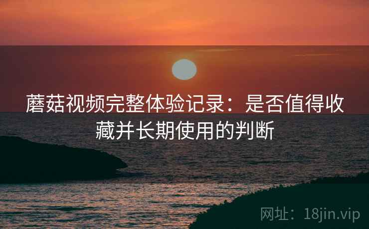 蘑菇视频完整体验记录：是否值得收藏并长期使用的判断