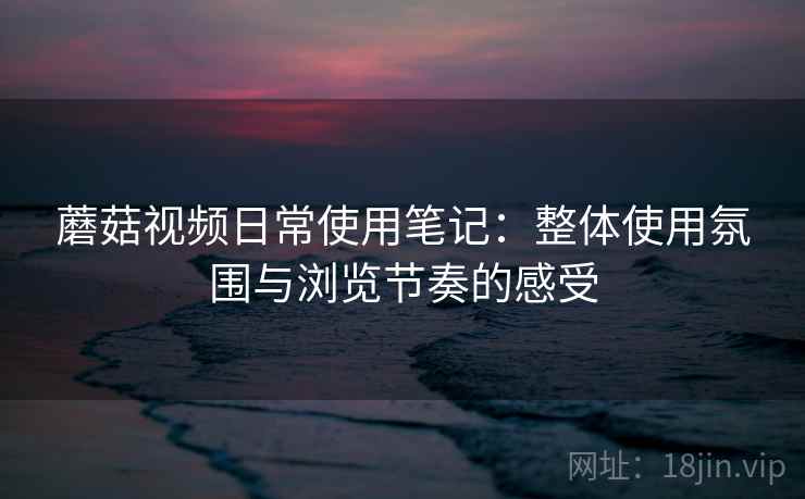 蘑菇视频日常使用笔记:整体使用氛围与浏览节奏的感受 蘑菇视频日常使用笔记:整体使用氛围与浏览节奏的感受