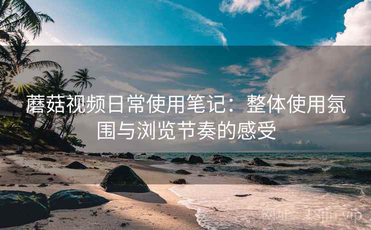 蘑菇视频日常使用笔记:整体使用氛围与浏览节奏的感受 蘑菇视频日常使用笔记:整体使用氛围与浏览节奏的感受