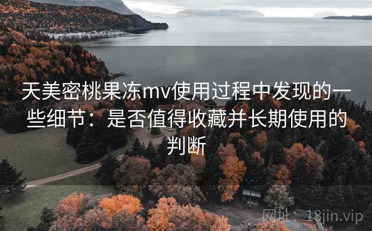 天美密桃果冻mv使用过程中发现的一些细节:是否值得收藏并长期使用的判断 天美密桃果冻mv使用过程中发现的一些细节:是否值得收藏并长期使用的判断