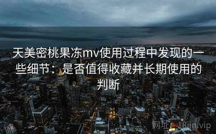 天美密桃果冻mv使用过程中发现的一些细节:是否值得收藏并长期使用的判断 天美密桃果冻mv使用过程中发现的一些细节:是否值得收藏并长期使用的判断